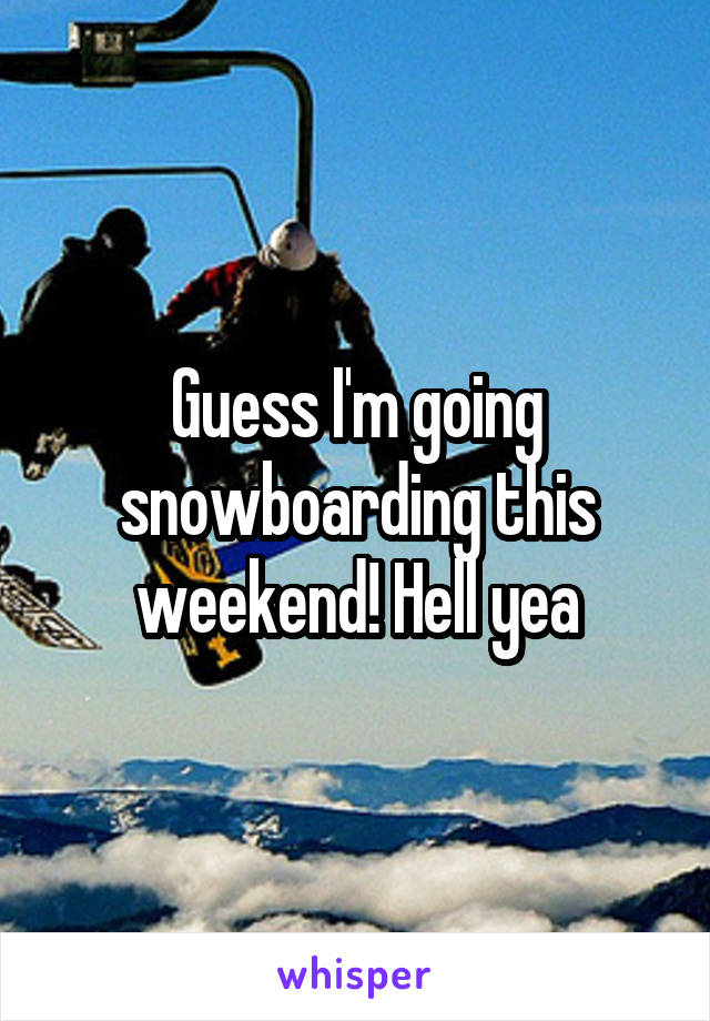 Guess I'm going snowboarding this weekend! Hell yea