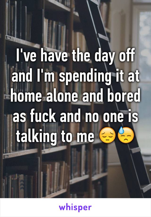 I've have the day off and I'm spending it at home alone and bored as fuck and no one is talking to me 😔😓 