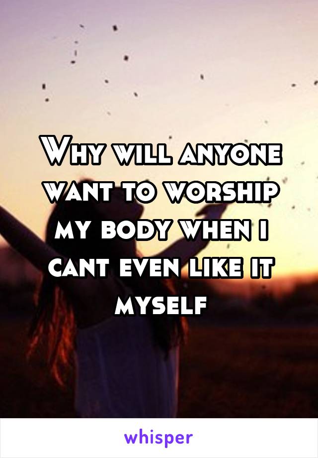 Why will anyone want to worship my body when i cant even like it myself