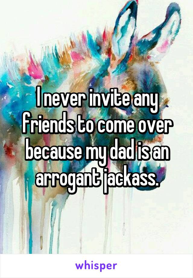 I never invite any friends to come over because my dad is an arrogant jackass.