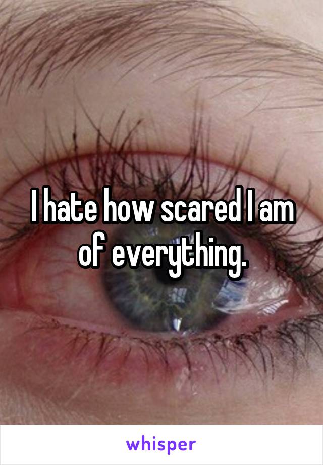 I hate how scared I am of everything.