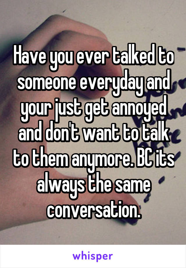 Have you ever talked to someone everyday and your just get annoyed and don't want to talk to them anymore. BC its always the same conversation.