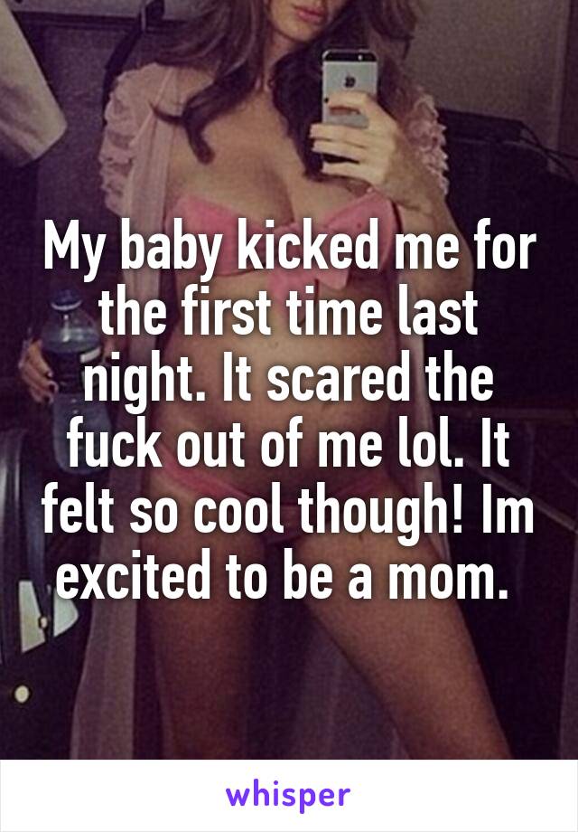 My baby kicked me for the first time last night. It scared the fuck out of me lol. It felt so cool though! Im excited to be a mom. 