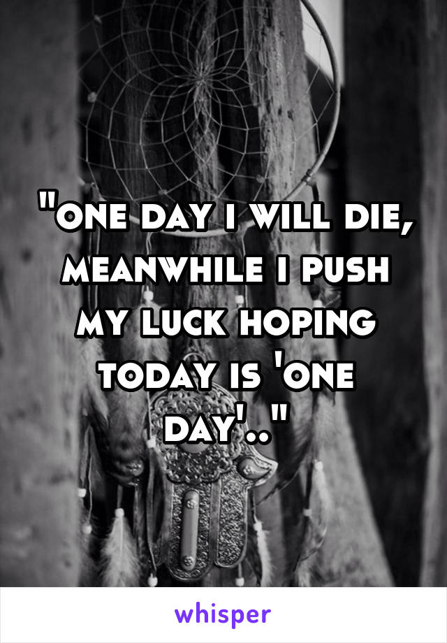 "one day i will die, meanwhile i push my luck hoping today is 'one day'.."