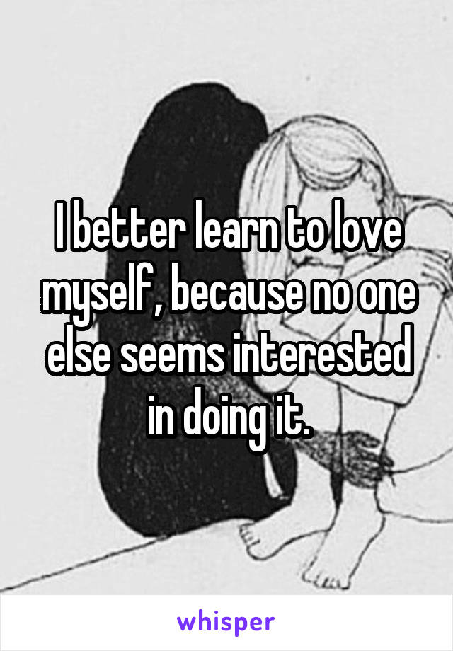 I better learn to love myself, because no one else seems interested in doing it.