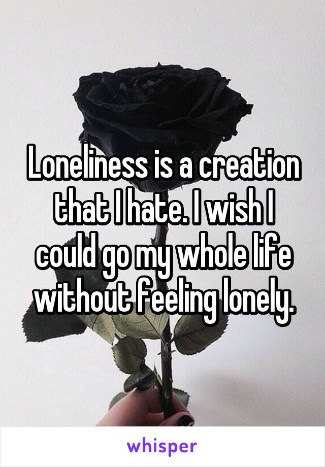 Loneliness is a creation that I hate. I wish I could go my whole life without feeling lonely.