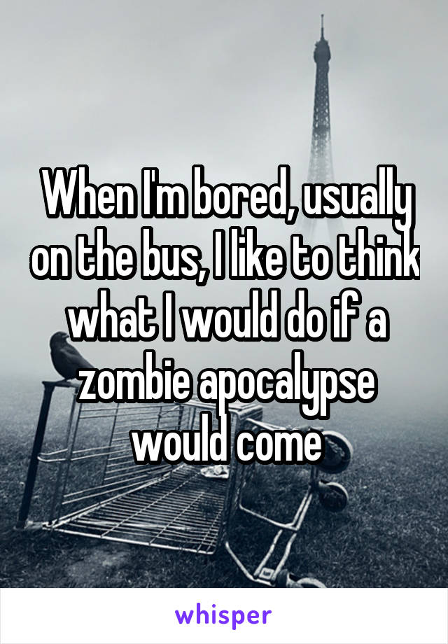 When I'm bored, usually on the bus, I like to think what I would do if a zombie apocalypse would come