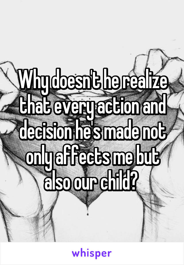 Why doesn't he realize that every action and decision he's made not only affects me but also our child? 