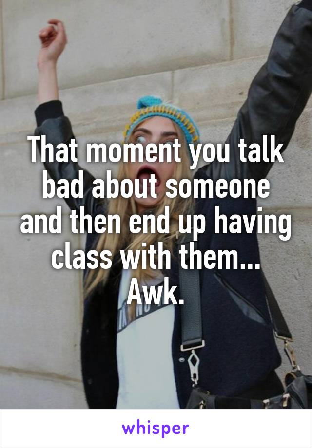 That moment you talk bad about someone and then end up having class with them... Awk.