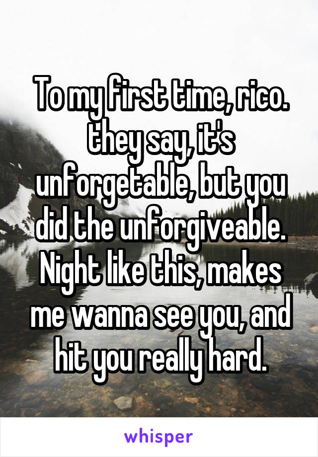 To my first time, rico.
they say, it's unforgetable, but you did the unforgiveable.
Night like this, makes me wanna see you, and hit you really hard.