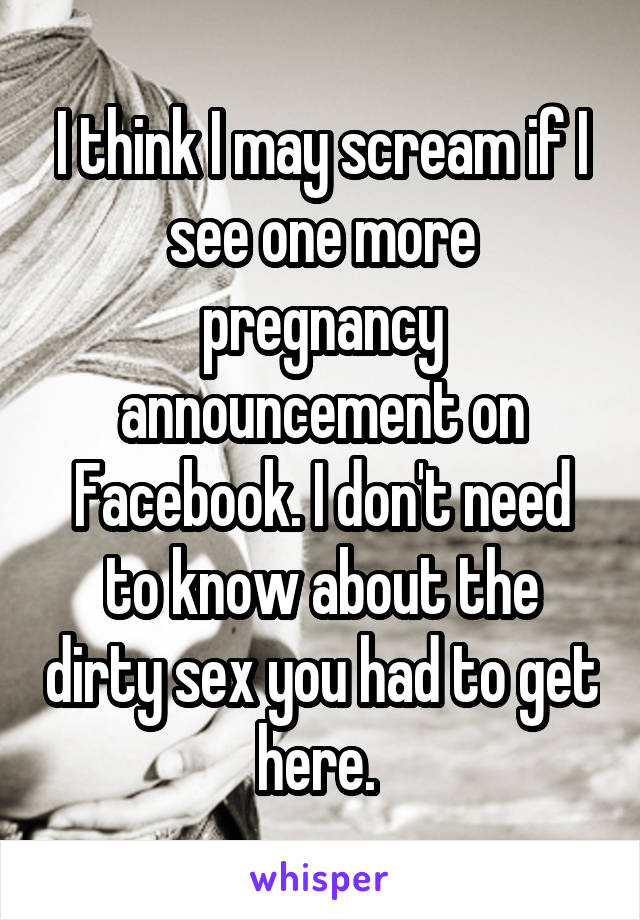 I think I may scream if I see one more pregnancy announcement on Facebook. I don't need to know about the dirty sex you had to get here. 