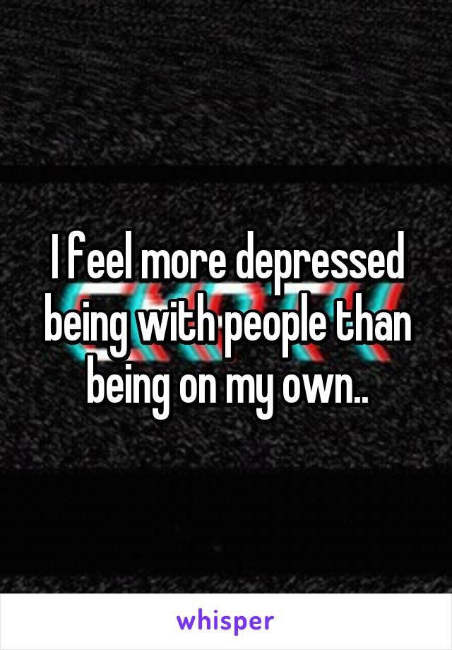 I feel more depressed being with people than being on my own..