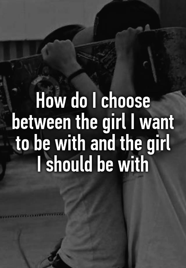 how-do-i-choose-between-the-girl-i-want-to-be-with-and-the-girl-i