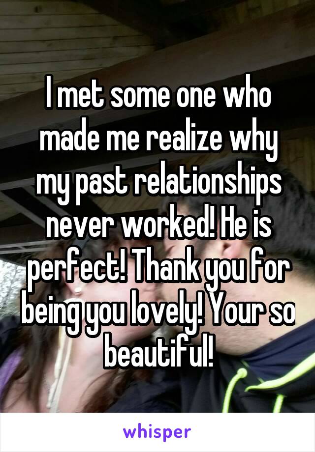 I met some one who made me realize why my past relationships never worked! He is perfect! Thank you for being you lovely! Your so beautiful!