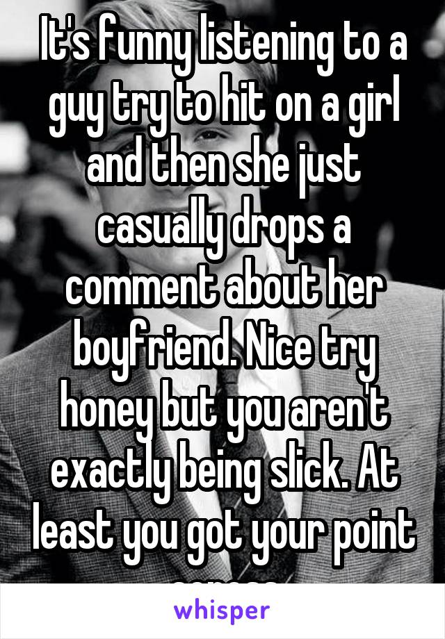 It's funny listening to a guy try to hit on a girl and then she just casually drops a comment about her boyfriend. Nice try honey but you aren't exactly being slick. At least you got your point across