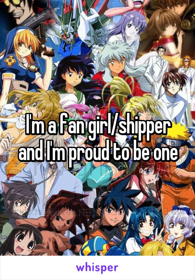 I'm a fan girl/shipper and I'm proud to be one