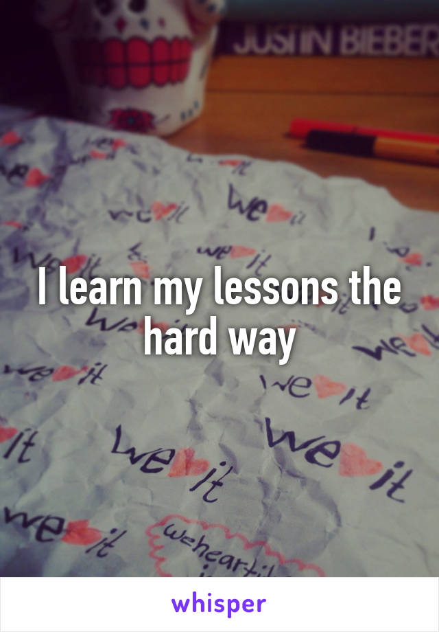 I learn my lessons the hard way
