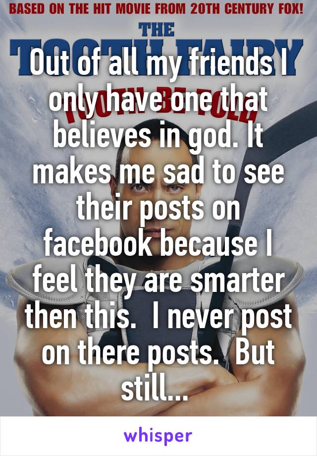 Out of all my friends I only have one that believes in god. It makes me sad to see their posts on facebook because I feel they are smarter then this.  I never post on there posts.  But still... 