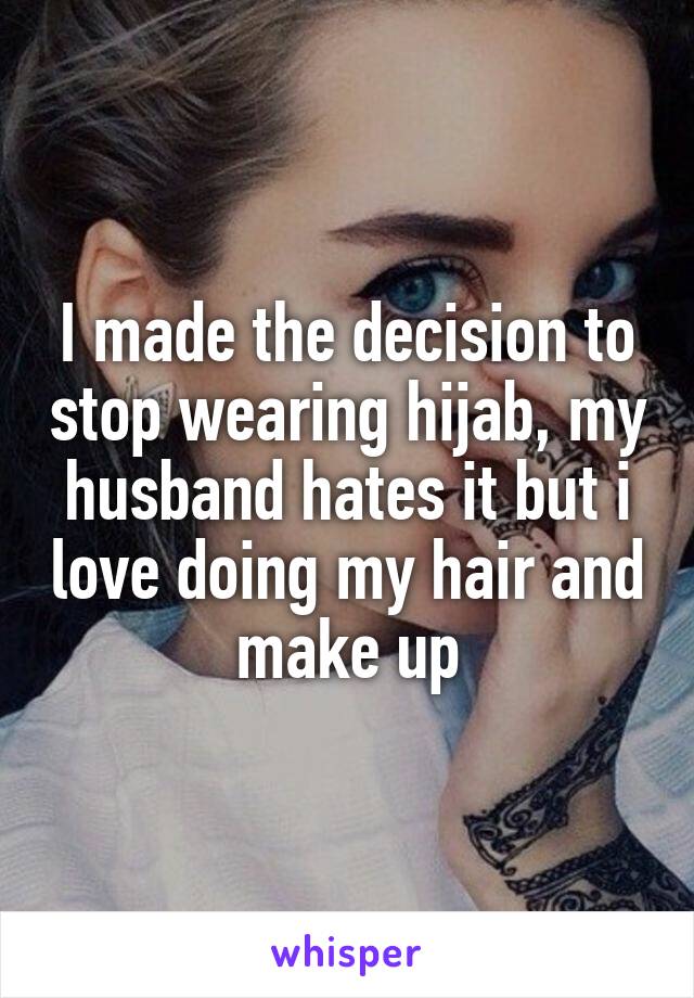 I made the decision to stop wearing hijab, my husband hates it but i love doing my hair and make up