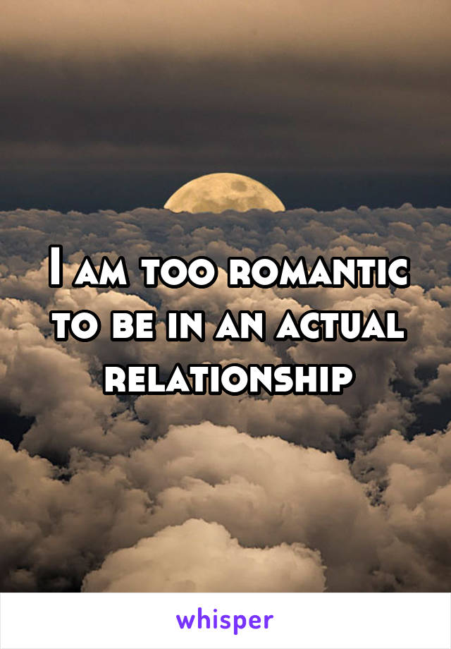 I am too romantic to be in an actual relationship