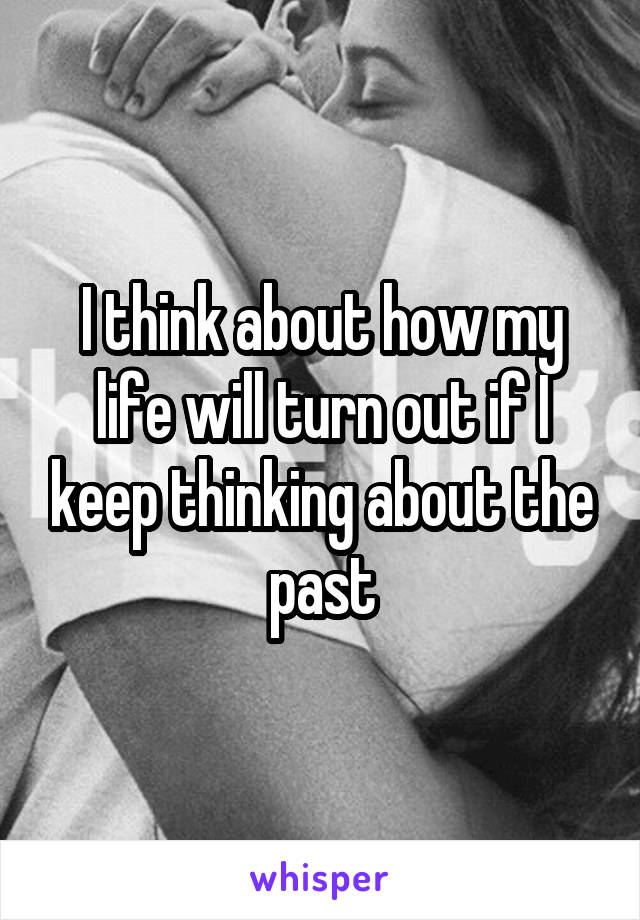 I think about how my life will turn out if I keep thinking about the past