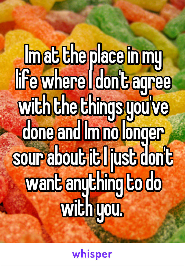 Im at the place in my life where I don't agree with the things you've done and Im no longer sour about it I just don't want anything to do with you. 