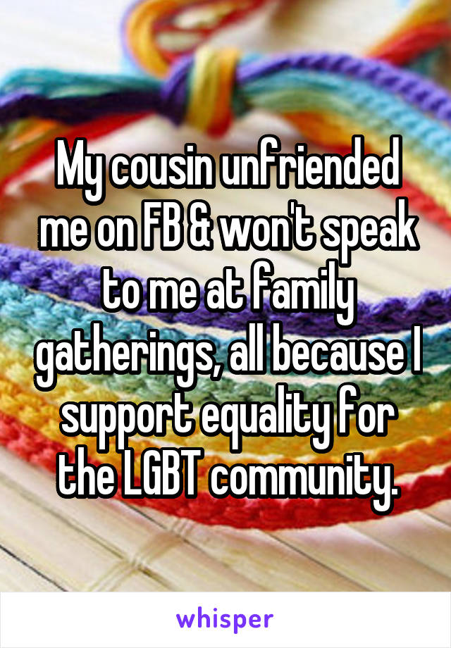 My cousin unfriended me on FB & won't speak to me at family gatherings, all because I support equality for the LGBT community.