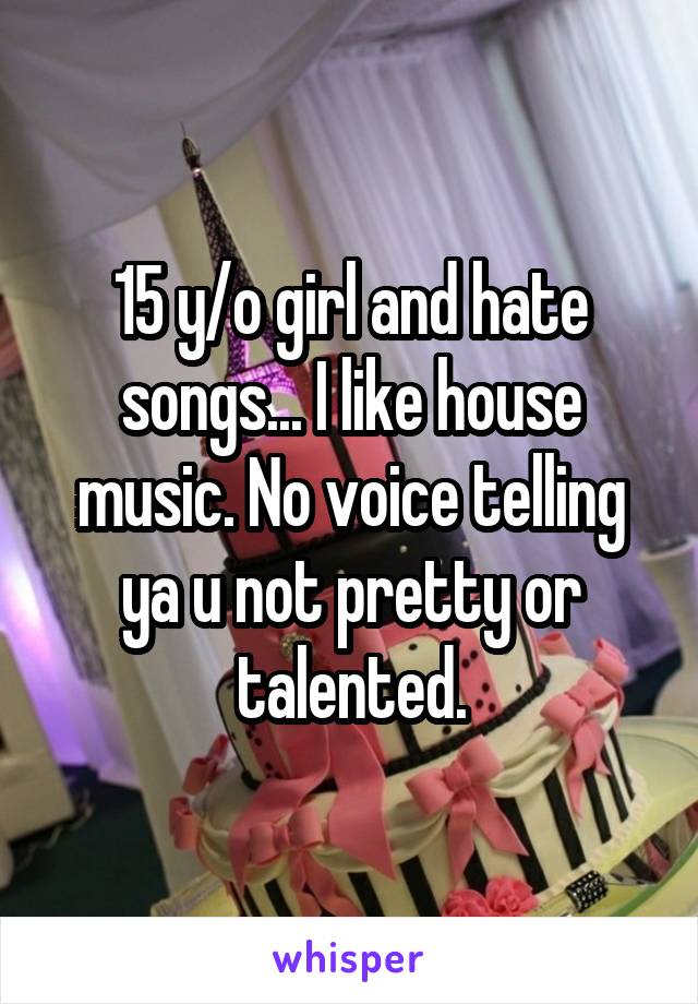 15 y/o girl and hate songs... I like house music. No voice telling ya u not pretty or talented.