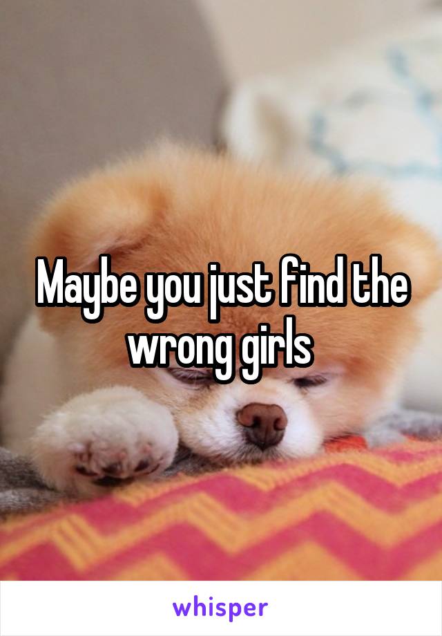 Maybe you just find the wrong girls 