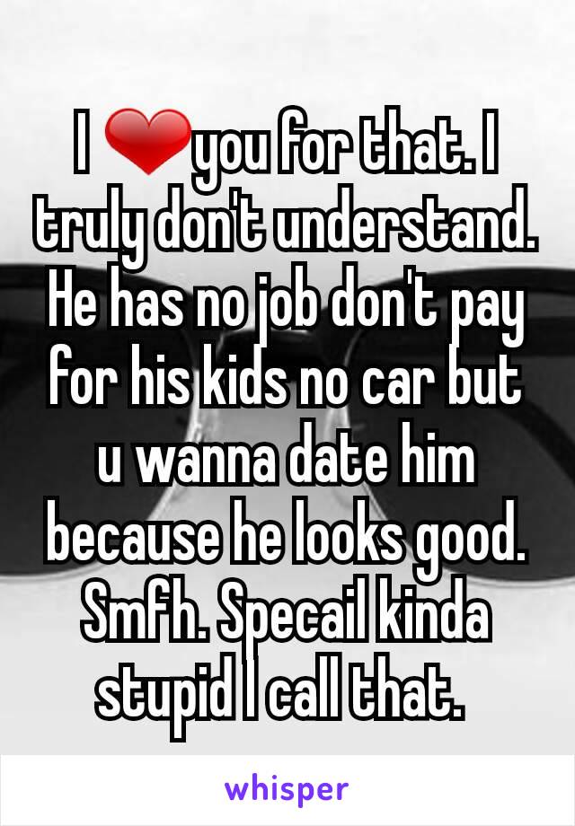 I ❤you for that. I truly don't understand. He has no job don't pay for his kids no car but u wanna date him because he looks good. Smfh. Specail kinda stupid I call that. 