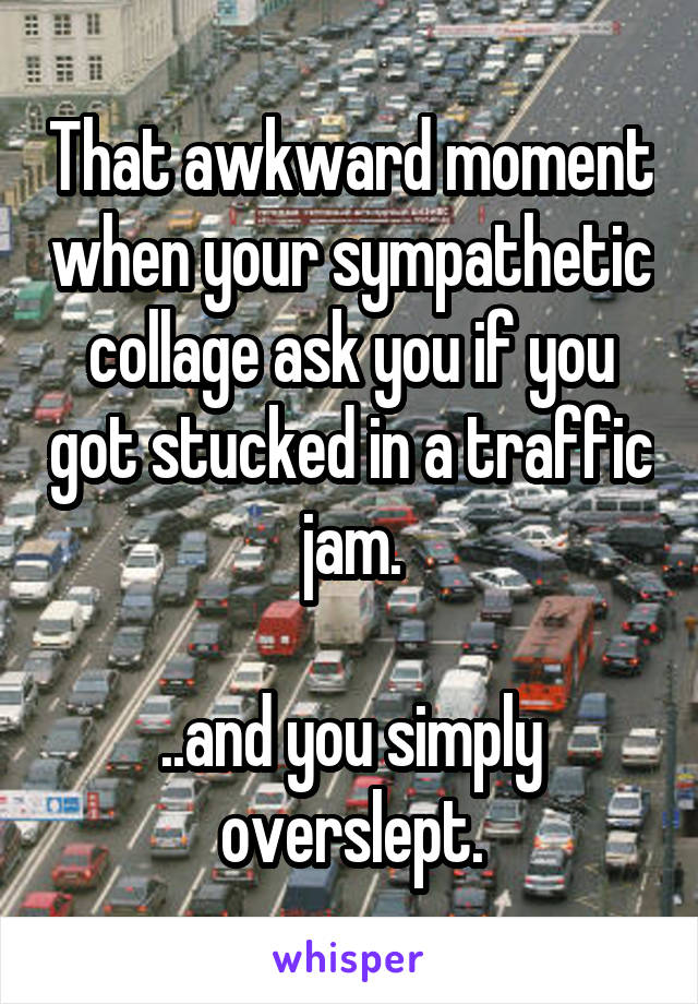 That awkward moment when your sympathetic collage ask you if you got stucked in a traffic jam.

..and you simply overslept.