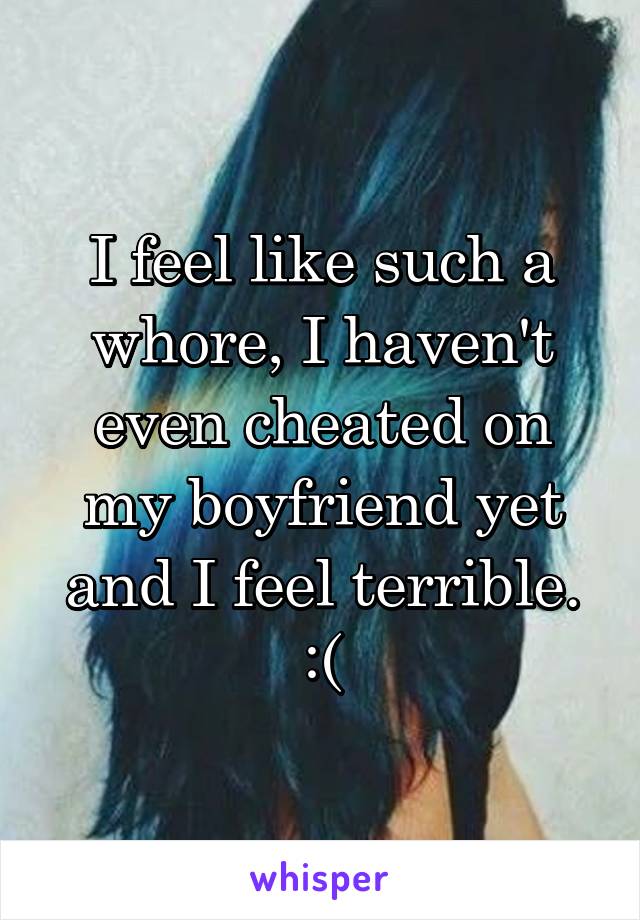 I feel like such a whore, I haven't even cheated on my boyfriend yet and I feel terrible. :(