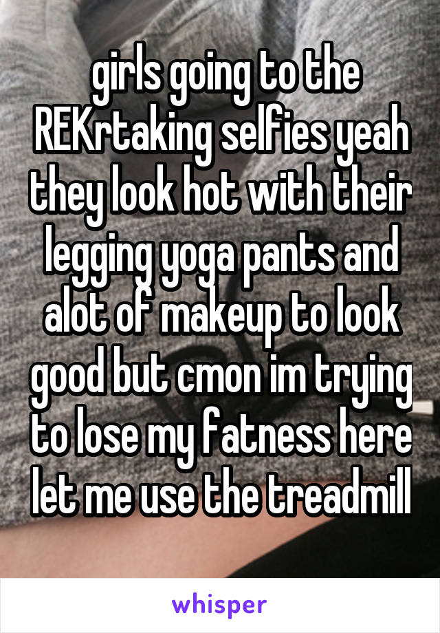  girls going to the REKrtaking selfies yeah they look hot with their legging yoga pants and alot of makeup to look good but cmon im trying to lose my fatness here let me use the treadmill 