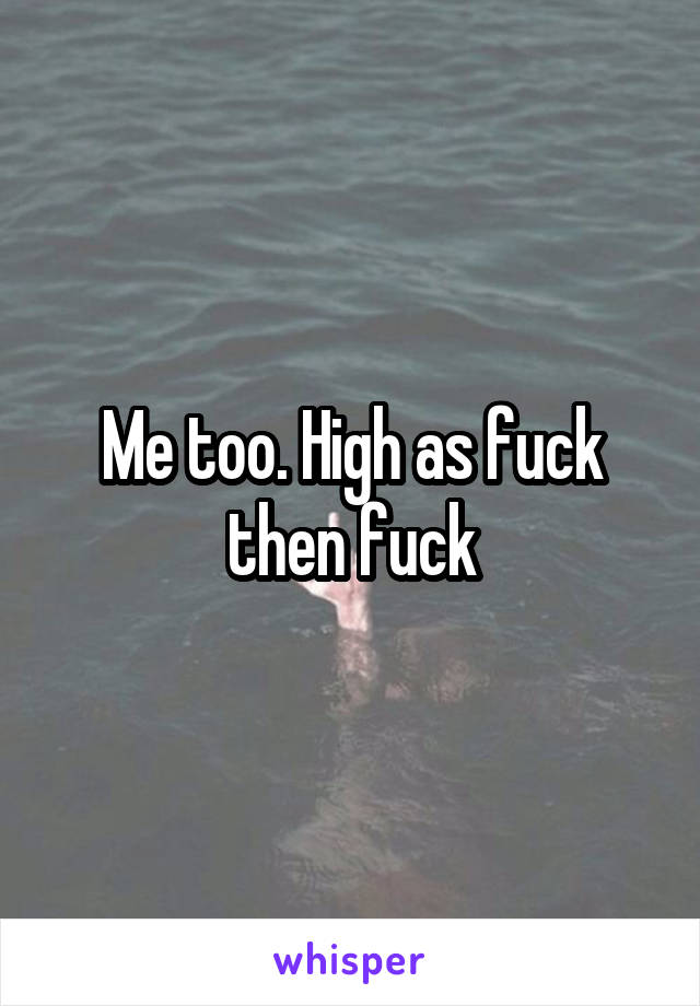 Me too. High as fuck then fuck