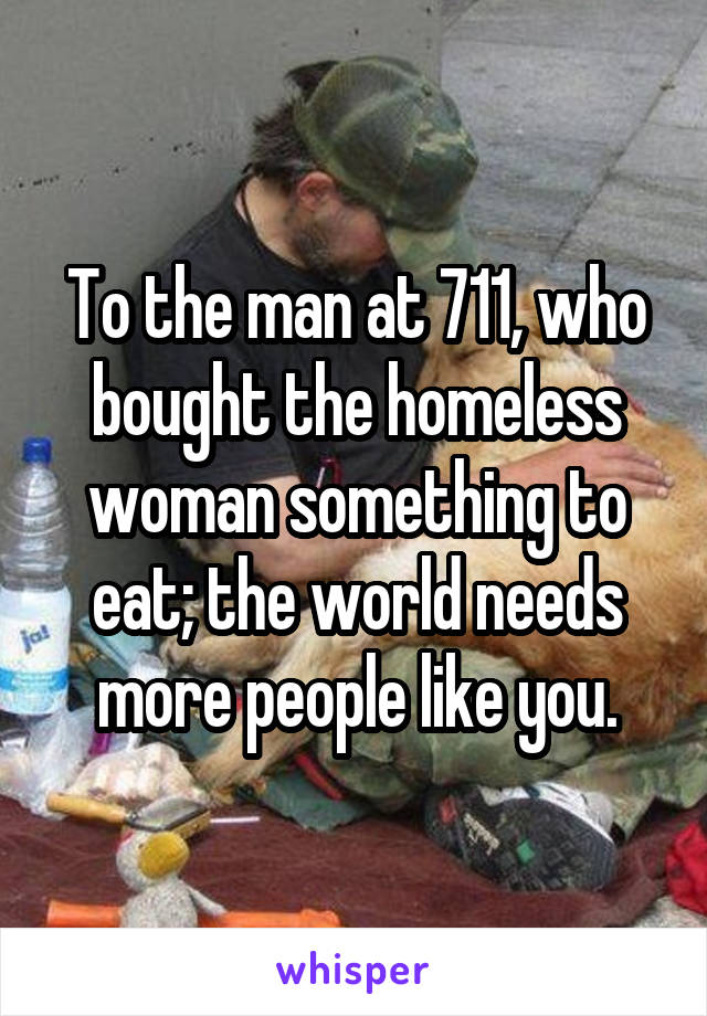 To the man at 711, who bought the homeless woman something to eat; the world needs more people like you.