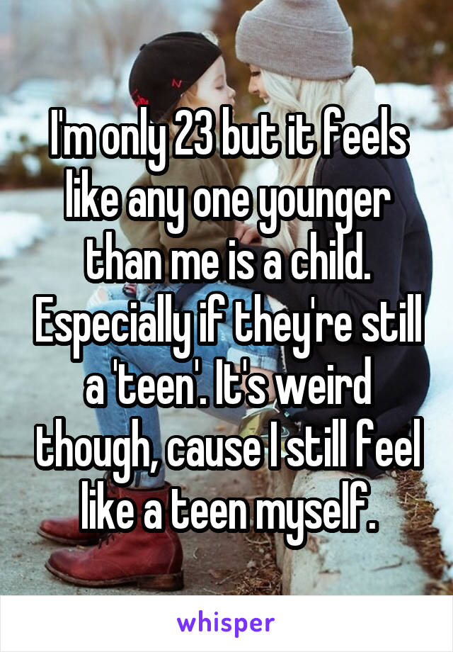 I'm only 23 but it feels like any one younger than me is a child. Especially if they're still a 'teen'. It's weird though, cause I still feel like a teen myself.