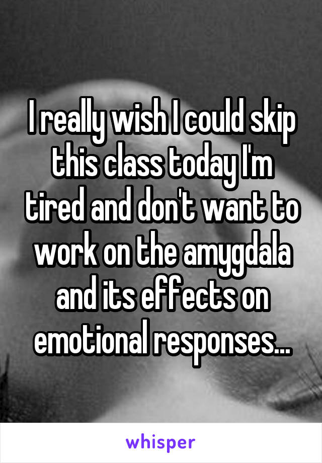 I really wish I could skip this class today I'm tired and don't want to work on the amygdala and its effects on emotional responses...