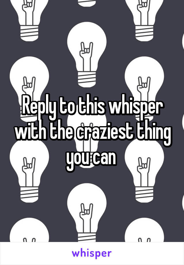 Reply to this whisper with the craziest thing you can 