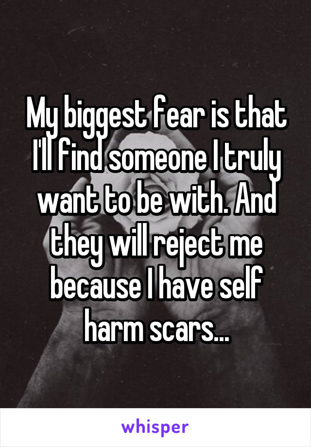 My biggest fear is that I'll find someone I truly want to be with. And they will reject me because I have self harm scars...