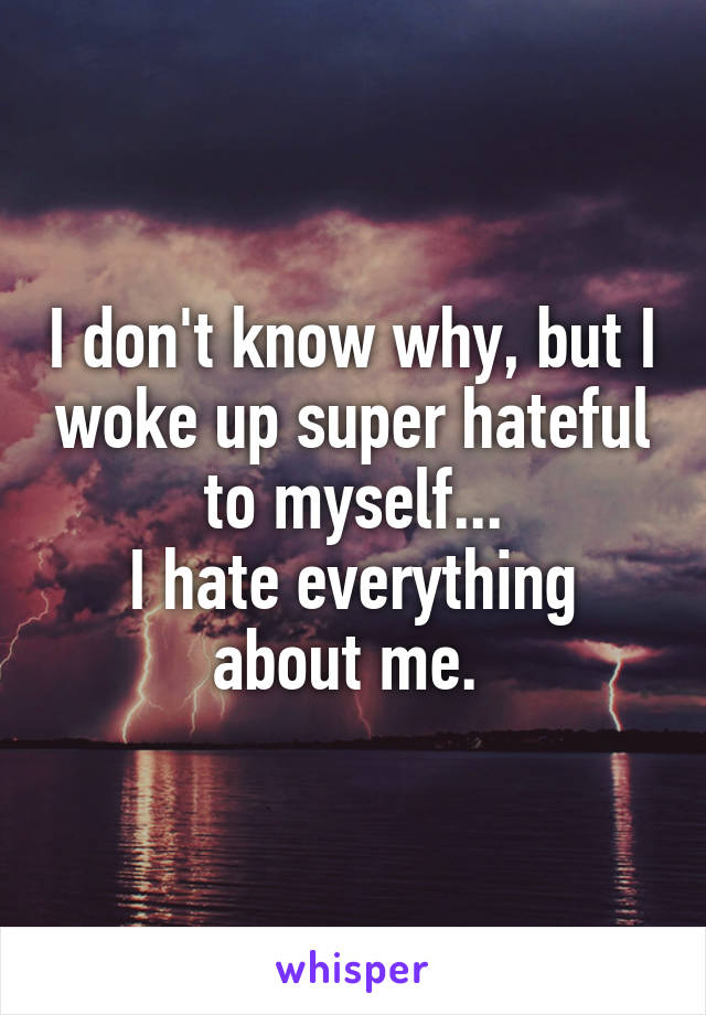 I don't know why, but I woke up super hateful to myself...
I hate everything about me. 