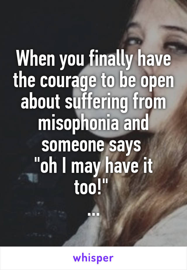 When you finally have the courage to be open about suffering from misophonia and someone says 
"oh I may have it too!" 
...