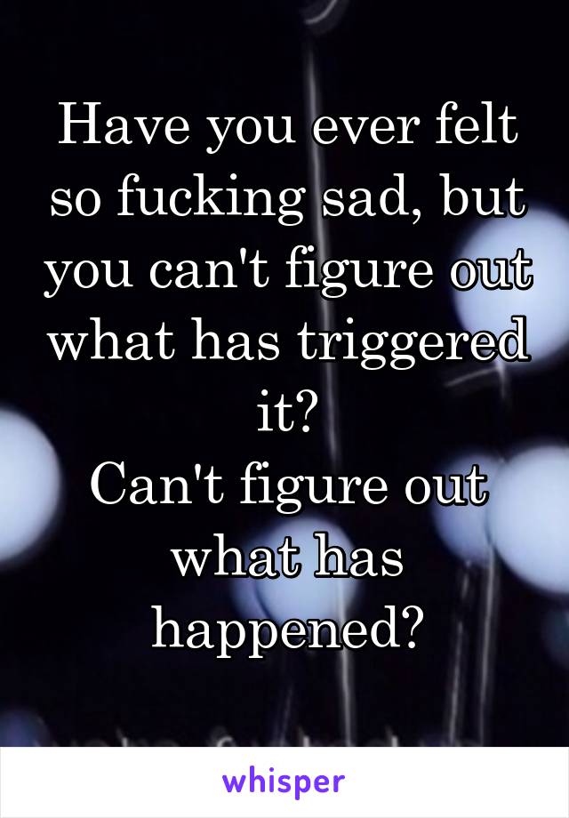 Have you ever felt so fucking sad, but you can't figure out what has triggered it?
Can't figure out what has happened?
