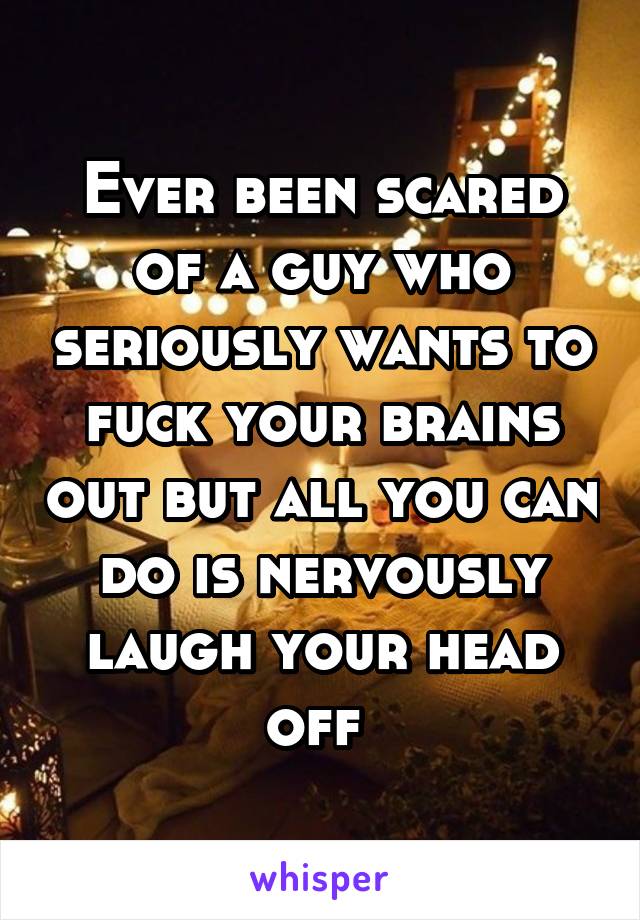 Ever been scared of a guy who seriously wants to fuck your brains out but all you can do is nervously laugh your head off 