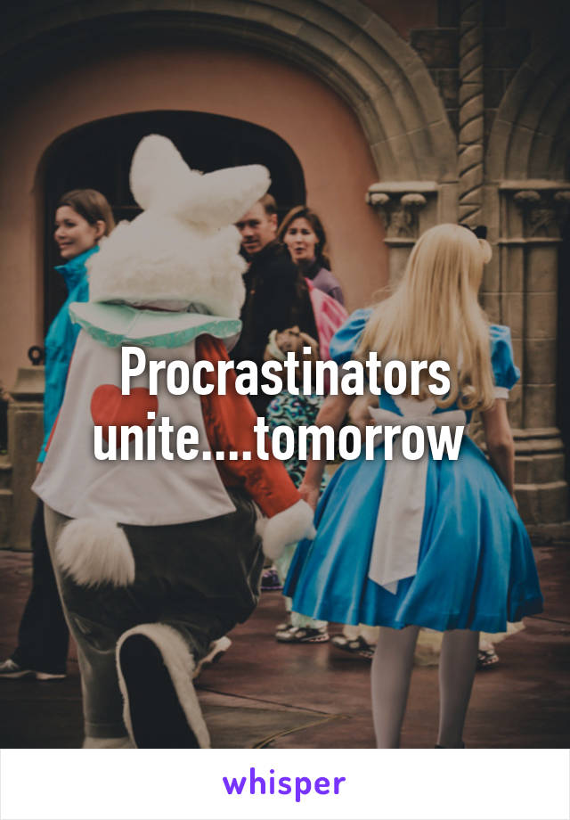 Procrastinators unite....tomorrow 