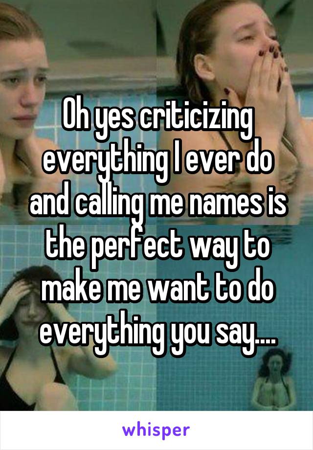 Oh yes criticizing everything I ever do and calling me names is the perfect way to make me want to do everything you say....