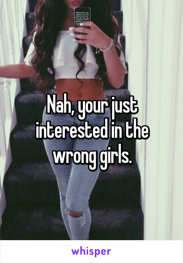 Nah, your just interested in the wrong girls.