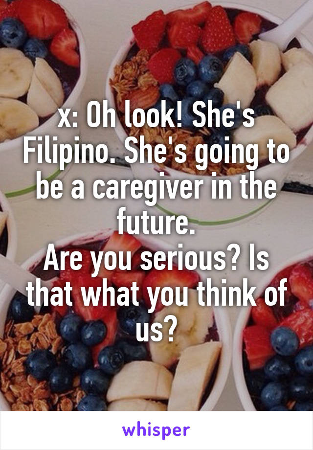 x: Oh look! She's Filipino. She's going to be a caregiver in the future.
Are you serious? Is that what you think of us?