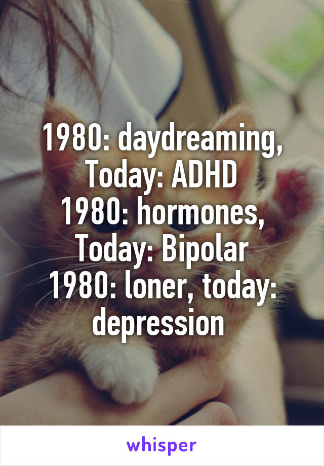 1980: daydreaming, Today: ADHD
1980: hormones, Today: Bipolar
1980: loner, today: depression 