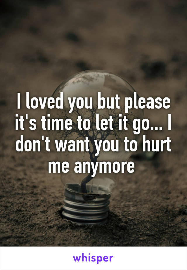 I loved you but please it's time to let it go... I don't want you to hurt me anymore 