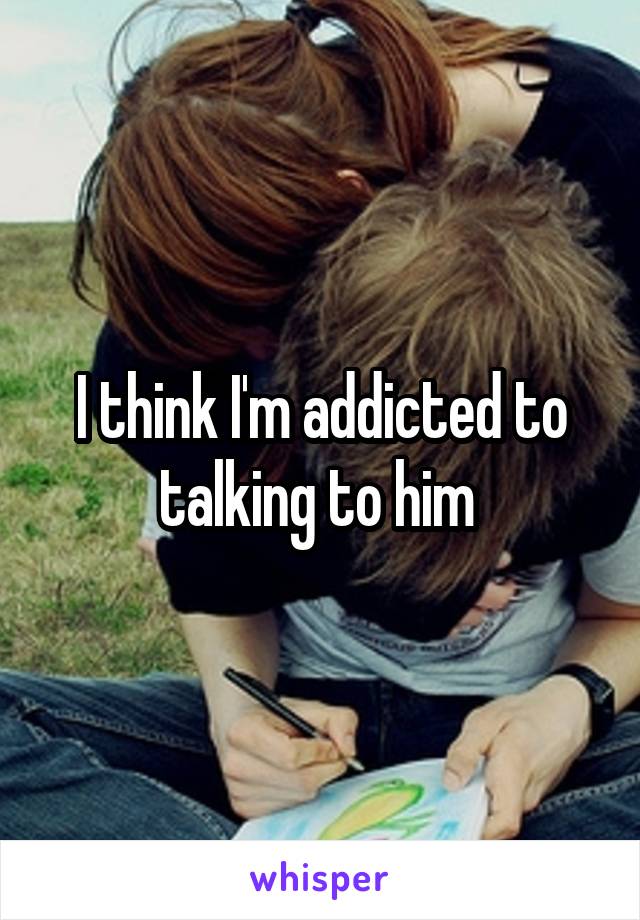 I think I'm addicted to talking to him 